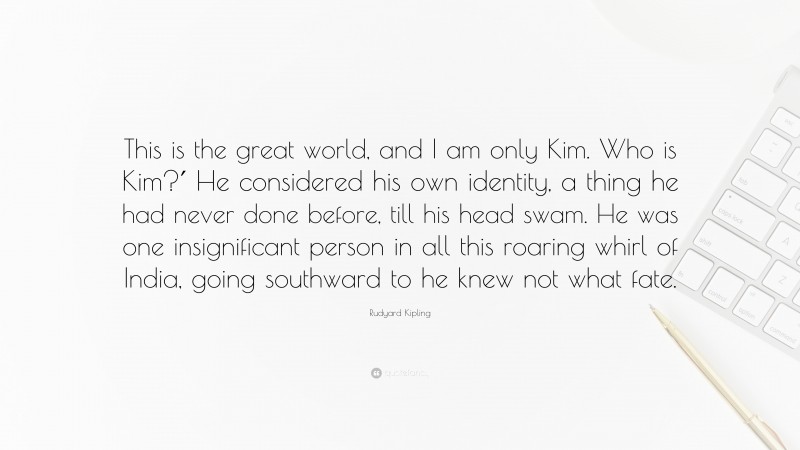 Rudyard Kipling Quote: “This is the great world, and I am only Kim. Who is Kim?′ He considered his own identity, a thing he had never done before, till his head swam. He was one insignificant person in all this roaring whirl of India, going southward to he knew not what fate.”