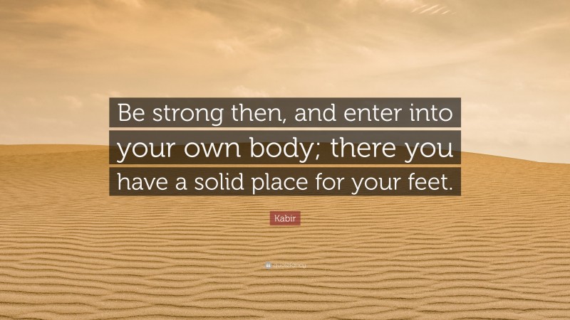 Kabir Quote: “Be strong then, and enter into your own body; there you have a solid place for your feet.”