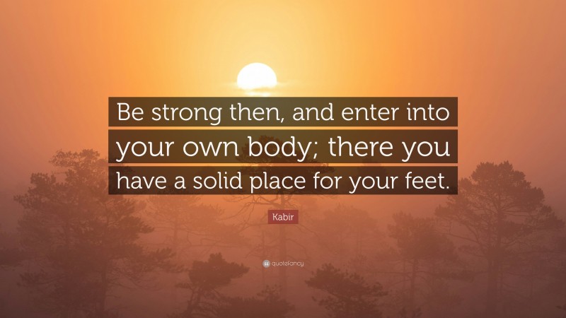 Kabir Quote: “Be strong then, and enter into your own body; there you have a solid place for your feet.”