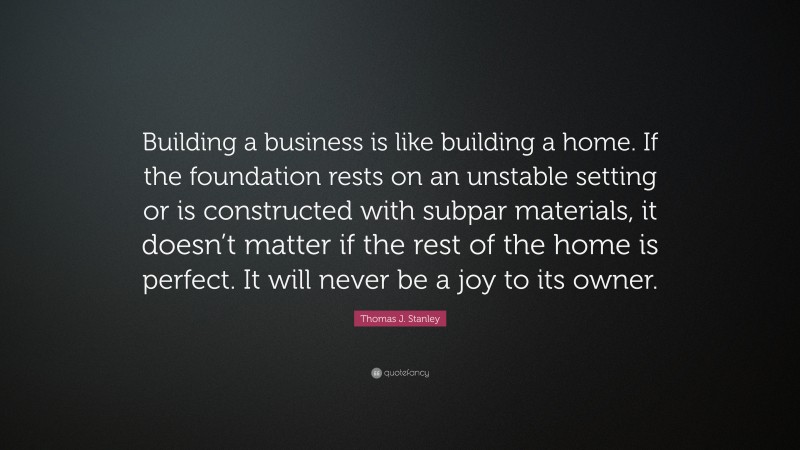 Thomas J. Stanley Quote: “Building a business is like building a home. If the foundation rests on an unstable setting or is constructed with subpar materials, it doesn’t matter if the rest of the home is perfect. It will never be a joy to its owner.”