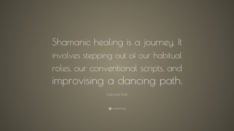 Gabrielle Roth Quote: “Shamanic healing is a journey. It involves stepping out of our habitual roles, our conventional scripts, and improvising a dancing path.”