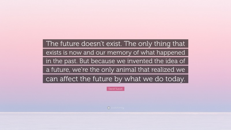 David Suzuki Quote: “The future doesn’t exist. The only thing that exists is now and our memory of what happened in the past. But because we invented the idea of a future, we’re the only animal that realized we can affect the future by what we do today.”