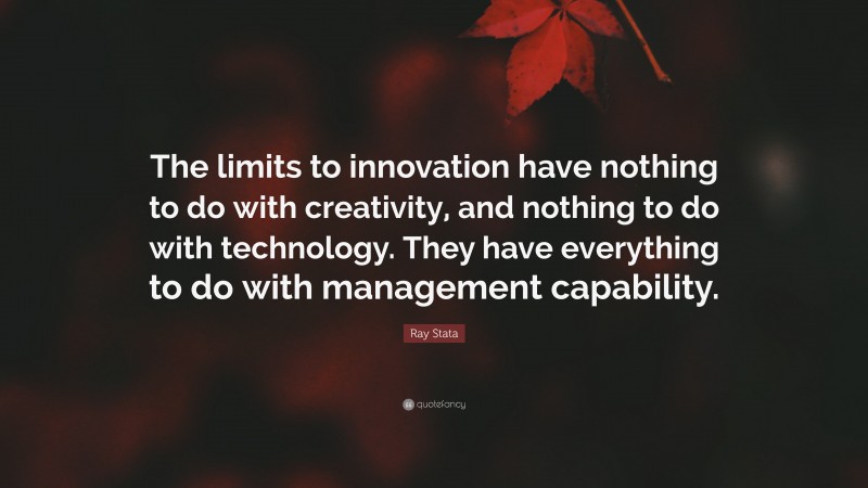 Ray Stata Quote: “The limits to innovation have nothing to do with creativity, and nothing to do with technology. They have everything to do with management capability.”