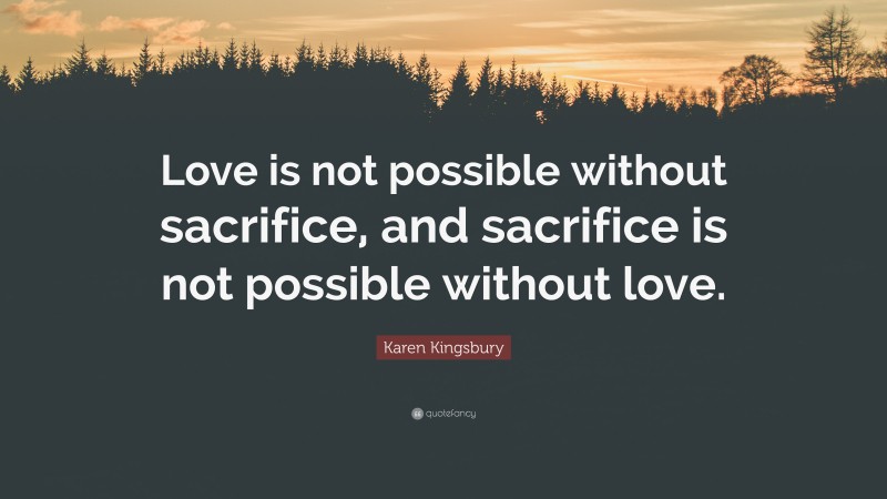 Karen Kingsbury Quote: “Love is not possible without sacrifice, and sacrifice is not possible without love.”
