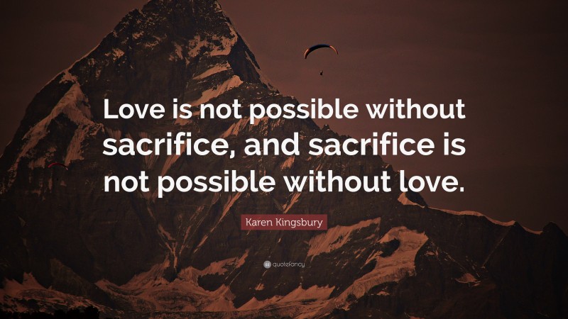 Karen Kingsbury Quote: “Love is not possible without sacrifice, and sacrifice is not possible without love.”