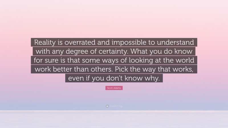 Scott Adams Quote: “Reality is overrated and impossible to understand with any degree of certainty. What you do know for sure is that some ways of looking at the world work better than others. Pick the way that works, even if you don’t know why.”