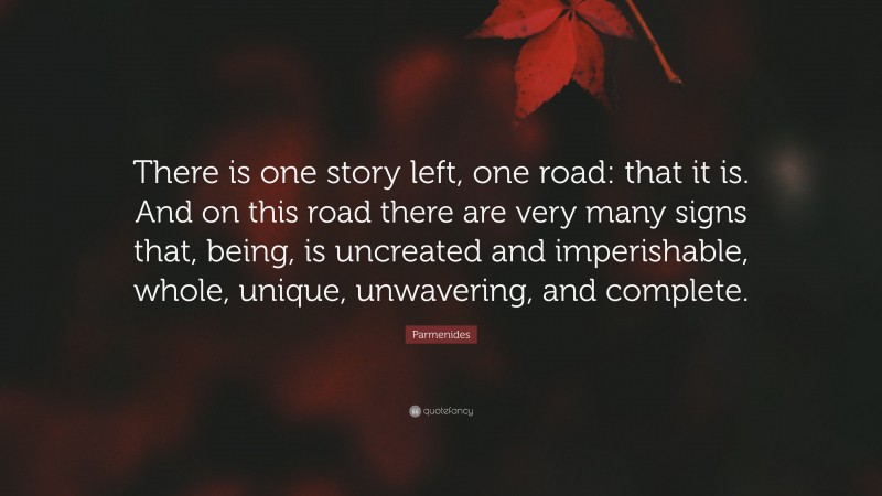Parmenides Quote: “There is one story left, one road: that it is. And on this road there are very many signs that, being, is uncreated and imperishable, whole, unique, unwavering, and complete.”