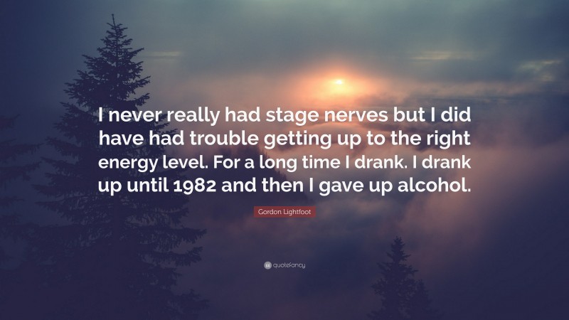Gordon Lightfoot Quote: “I never really had stage nerves but I did have had trouble getting up to the right energy level. For a long time I drank. I drank up until 1982 and then I gave up alcohol.”