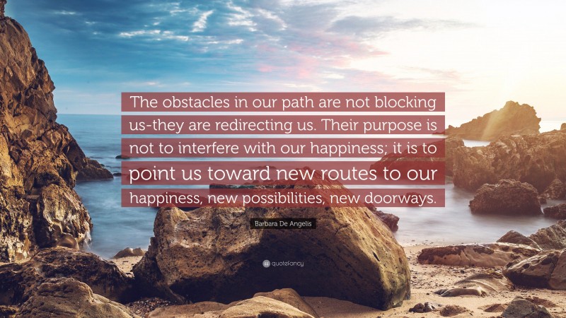 Barbara De Angelis Quote: “The obstacles in our path are not blocking us-they are redirecting us. Their purpose is not to interfere with our happiness; it is to point us toward new routes to our happiness, new possibilities, new doorways.”