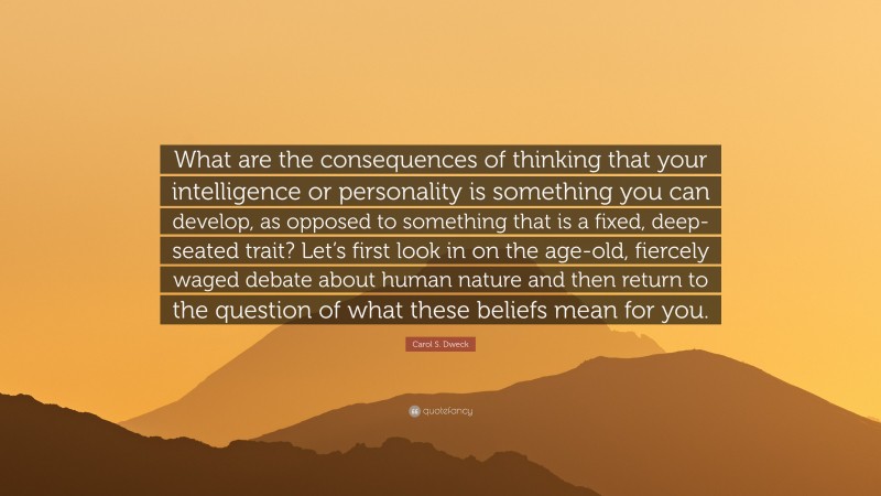 Carol S. Dweck Quote: “What are the consequences of thinking that your intelligence or personality is something you can develop, as opposed to something that is a fixed, deep-seated trait? Let’s first look in on the age-old, fiercely waged debate about human nature and then return to the question of what these beliefs mean for you.”