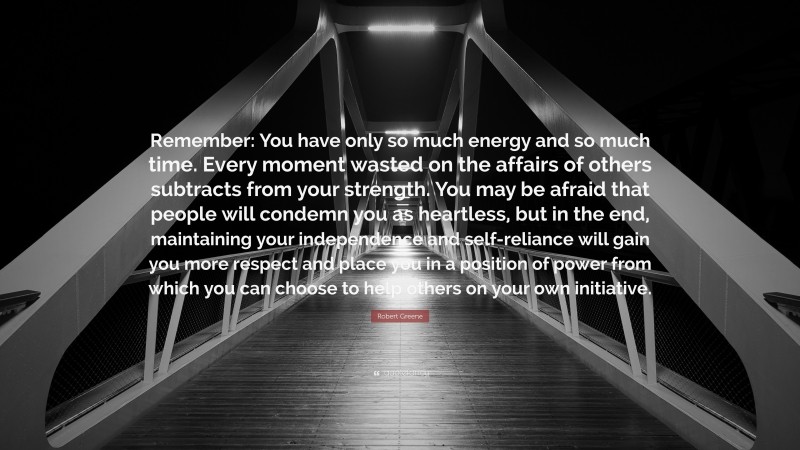 Robert Greene Quote: “Remember: You have only so much energy and so much time. Every moment wasted on the affairs of others subtracts from your strength. You may be afraid that people will condemn you as heartless, but in the end, maintaining your independence and self-reliance will gain you more respect and place you in a position of power from which you can choose to help others on your own initiative.”