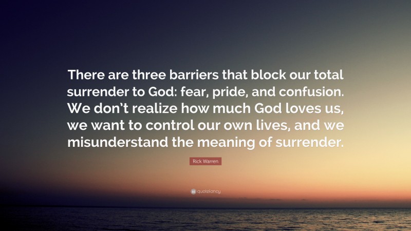 Rick Warren Quote: “There are three barriers that block our total surrender to God: fear, pride, and confusion. We don’t realize how much God loves us, we want to control our own lives, and we misunderstand the meaning of surrender.”