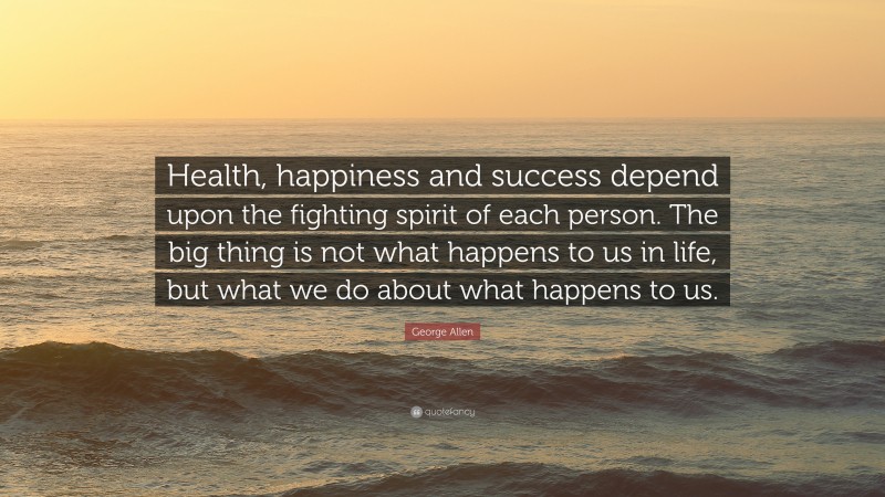 George Allen Quote: “Health, happiness and success depend upon the fighting spirit of each person. The big thing is not what happens to us in life, but what we do about what happens to us.”