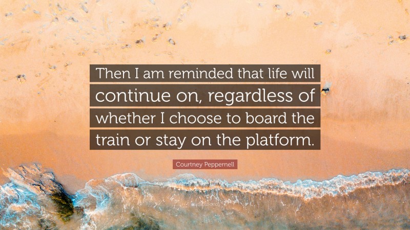 Courtney Peppernell Quote: “Then I am reminded that life will continue on, regardless of whether I choose to board the train or stay on the platform.”