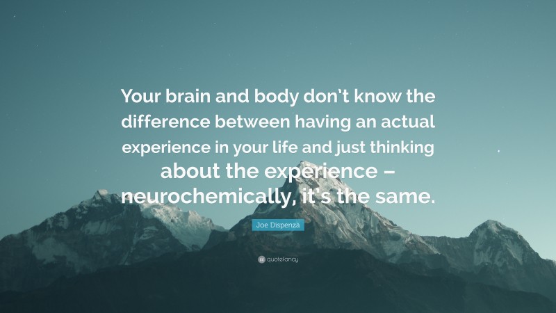 Joe Dispenza Quote: “Your brain and body don’t know the difference between having an actual experience in your life and just thinking about the experience – neurochemically, it’s the same.”