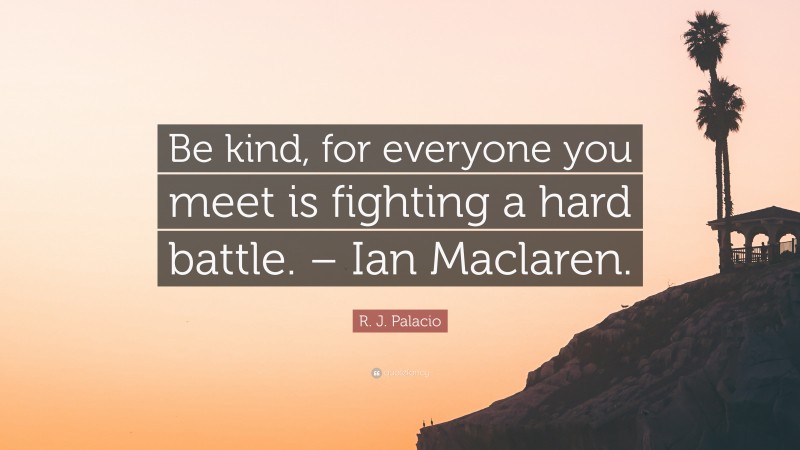 R. J. Palacio Quote: “Be kind, for everyone you meet is fighting a hard battle. – Ian Maclaren.”