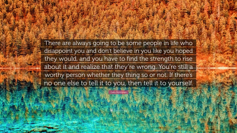 Gaby Rodriguez Quote: “There are always going to be some people in life who disappoint you and don’t believe in you like you hoped they would, and you have to find the strength to rise about it and realize that they’re wrong. You’re still a worthy person whether they thing so or not. If there’s no one else to tell it to you, then tell it to yourself.”