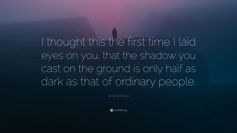 Anonymous Quote: “I thought this the first time I laid eyes on you, that the shadow you cast on the ground is only half as dark as that of ordinary people.”