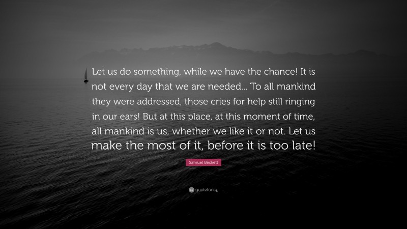 Samuel Beckett Quote: “Let us do something, while we have the chance! It is not every day that we are needed... To all mankind they were addressed, those cries for help still ringing in our ears! But at this place, at this moment of time, all mankind is us, whether we like it or not. Let us make the most of it, before it is too late!”