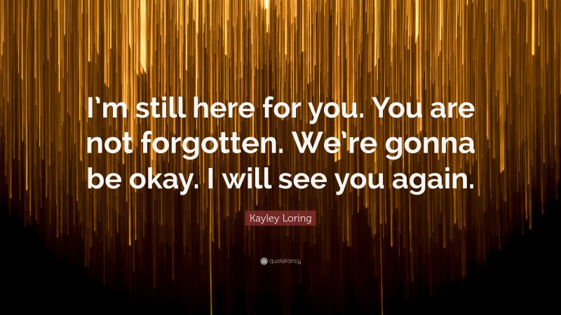 Kayley Loring Quote: “I’m still here for you. You are not forgotten. We’re gonna be okay. I will see you again.”