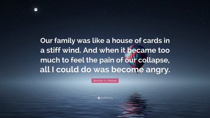 Jennifer A. Nielsen Quote: “Our family was like a house of cards in a stiff wind. And when it became too much to feel the pain of our collapse, all I could do was become angry.”