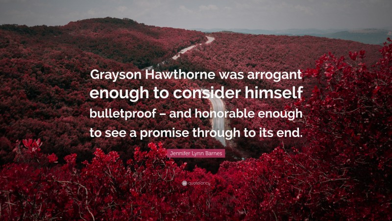Jennifer Lynn Barnes Quote: “Grayson Hawthorne was arrogant enough to consider himself bulletproof – and honorable enough to see a promise through to its end.”