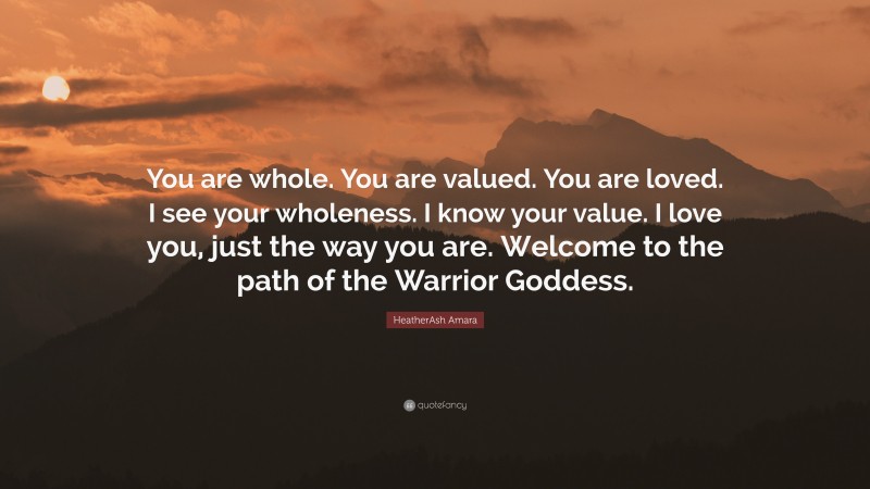 HeatherAsh Amara Quote: “You are whole. You are valued. You are loved. I see your wholeness. I know your value. I love you, just the way you are. Welcome to the path of the Warrior Goddess.”