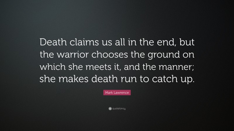 Mark Lawrence Quote: “Death claims us all in the end, but the warrior chooses the ground on which she meets it, and the manner; she makes death run to catch up.”