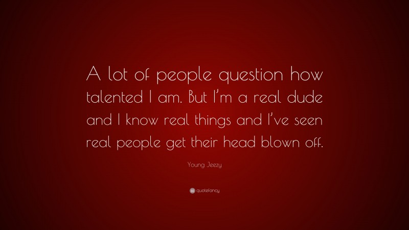 Young Jeezy Quote: “A lot of people question how talented I am. But I’m a real dude and I know real things and I’ve seen real people get their head blown off.”