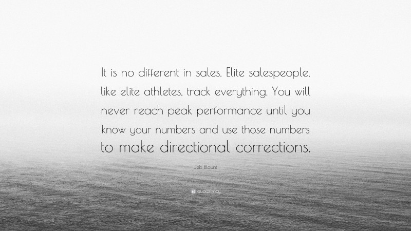 Jeb Blount Quote: “It is no different in sales. Elite salespeople, like elite athletes, track everything. You will never reach peak performance until you know your numbers and use those numbers to make directional corrections.”