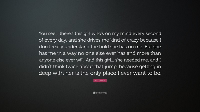 A.L. Jackson Quote: “You see... there’s this girl who’s on my mind every second of every day, and she drives me kind of crazy because I don’t really understand the hold she has on me. But she has me in a way no one else ever has and more than anyone else ever will. And this girl... she needed me, and I didn’t think twice about that jump, because getting in deep with her is the only place I ever want to be.”