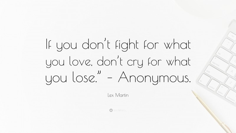 Lex Martin Quote: “If you don’t fight for what you love, don’t cry for what you lose.” – Anonymous.”