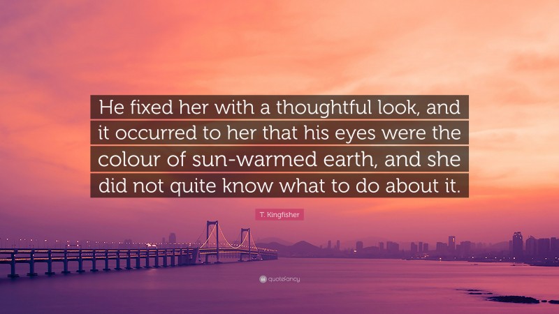 T. Kingfisher Quote: “He fixed her with a thoughtful look, and it occurred to her that his eyes were the colour of sun-warmed earth, and she did not quite know what to do about it.”