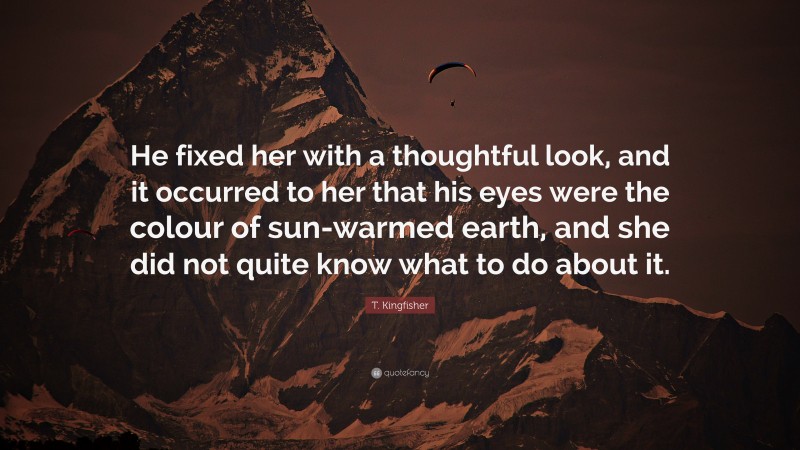 T. Kingfisher Quote: “He fixed her with a thoughtful look, and it occurred to her that his eyes were the colour of sun-warmed earth, and she did not quite know what to do about it.”