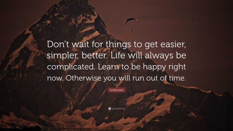 Unknown Quote: “Don’t wait for things to get easier, simpler, better. Life will always be complicated. Learn to be happy right now. Otherwise you will run out of time.”