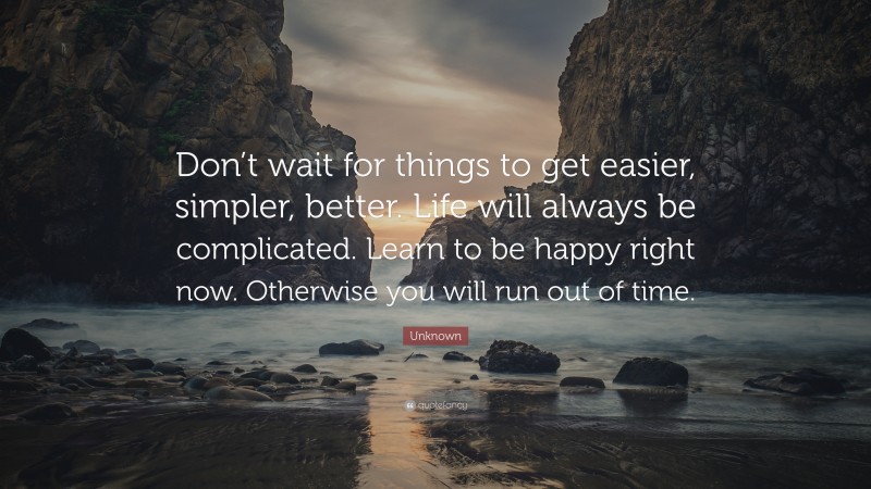 Unknown Quote: “Don’t wait for things to get easier, simpler, better. Life will always be complicated. Learn to be happy right now. Otherwise you will run out of time.”