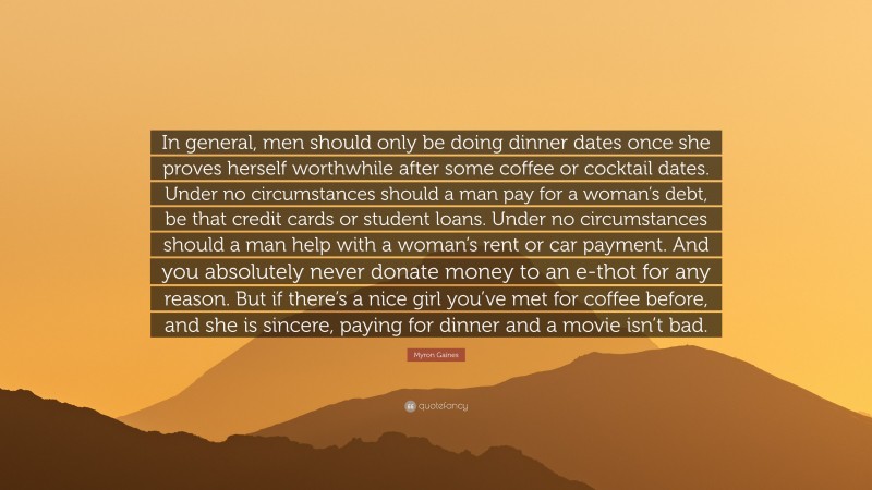 Myron Gaines Quote: “In general, men should only be doing dinner dates once she proves herself worthwhile after some coffee or cocktail dates. Under no circumstances should a man pay for a woman’s debt, be that credit cards or student loans. Under no circumstances should a man help with a woman’s rent or car payment. And you absolutely never donate money to an e-thot for any reason. But if there’s a nice girl you’ve met for coffee before, and she is sincere, paying for dinner and a movie isn’t bad.”