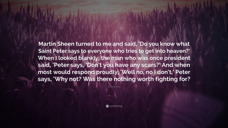 Matthew Perry Quote: “Martin Sheen turned to me and said, ‘Do you know what Saint Peter says to everyone who tries to get into heaven?’ When I looked blankly, the man who was once president said, ‘Peter says, ‘Don’t you have any scars?’ And when most would respond proudly, ‘Well no, no I don’t,’ Peter says, ‘Why not? Was there nothing worth fighting for?”