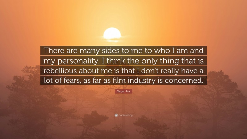Megan Fox Quote: “There are many sides to me to who I am and my personality. I think the only thing that is rebellious about me is that I don’t really have a lot of fears, as far as film industry is concerned.”