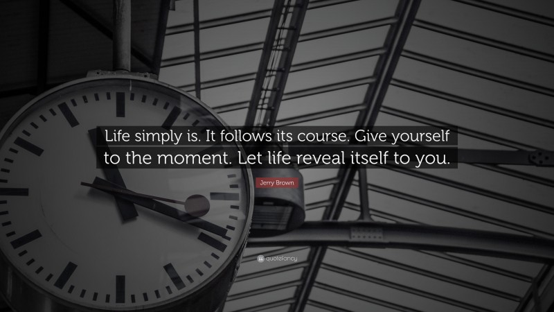 Jerry Brown Quote: “Life simply is. It follows its course. Give yourself to the moment. Let life reveal itself to you.”