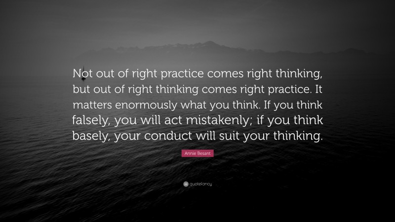 Annie Besant Quote: “Not out of right practice comes right thinking, but out of right thinking comes right practice. It matters enormously what you think. If you think falsely, you will act mistakenly; if you think basely, your conduct will suit your thinking.”