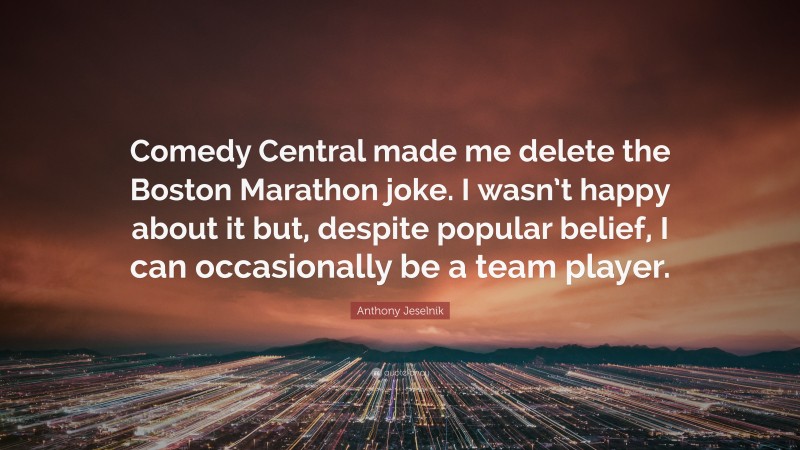 Anthony Jeselnik Quote: “Comedy Central made me delete the Boston Marathon joke. I wasn’t happy about it but, despite popular belief, I can occasionally be a team player.”