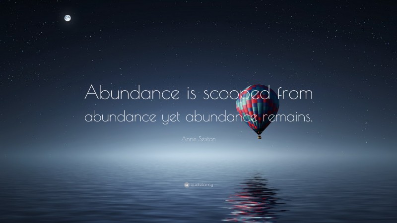 Anne Sexton Quote: “Abundance is scooped from abundance yet abundance remains.”