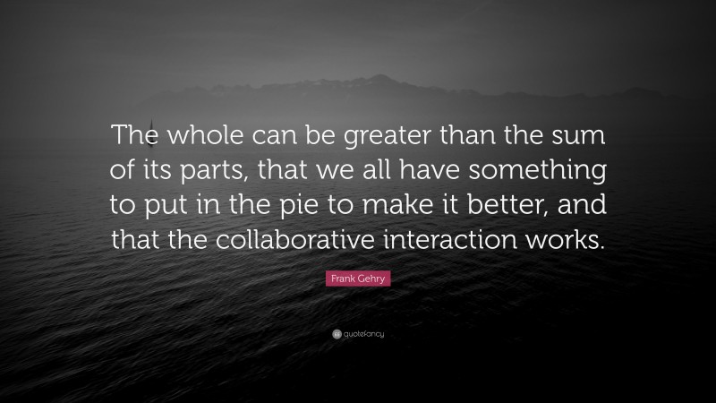 Frank Gehry Quote: “The whole can be greater than the sum of its parts, that we all have something to put in the pie to make it better, and that the collaborative interaction works.”