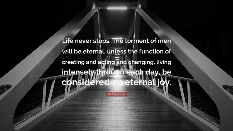 Le Corbusier Quote: “Life never stops. The torment of men will be eternal, unless the function of creating and acting and changing, living intensely through each day, be considered an eternal joy.”