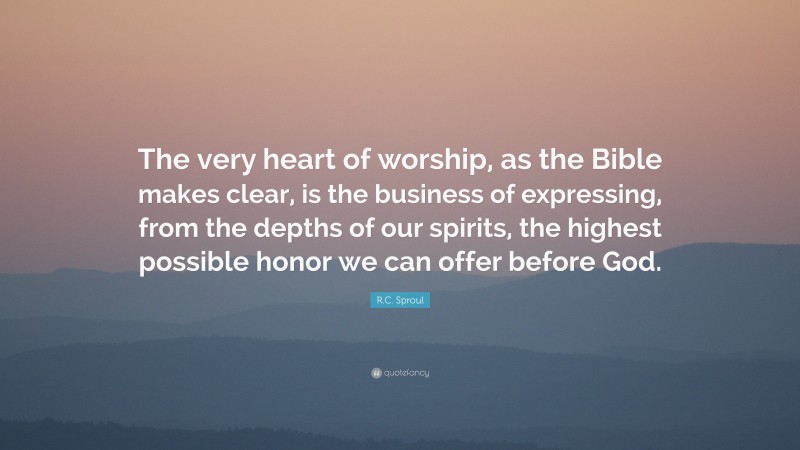 R.C. Sproul Quote: “The very heart of worship, as the Bible makes clear, is the business of expressing, from the depths of our spirits, the highest possible honor we can offer before God.”