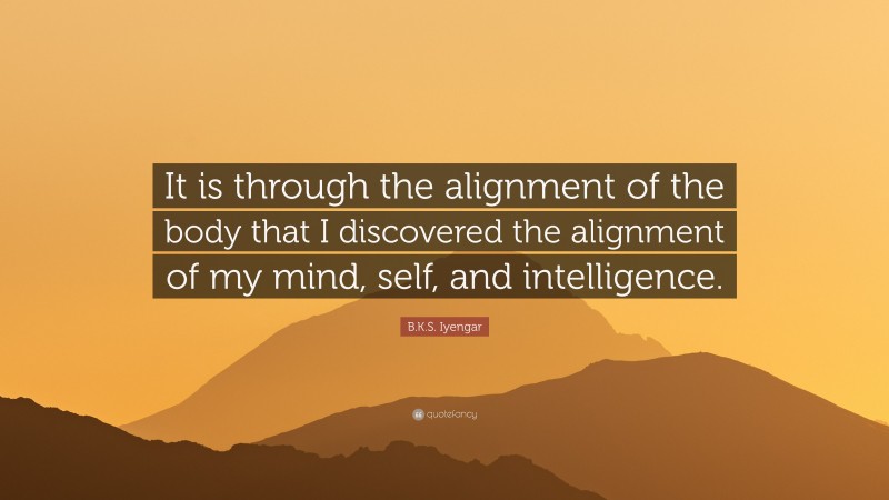 B.K.S. Iyengar Quote: “It is through the alignment of the body that I discovered the alignment of my mind, self, and intelligence.”