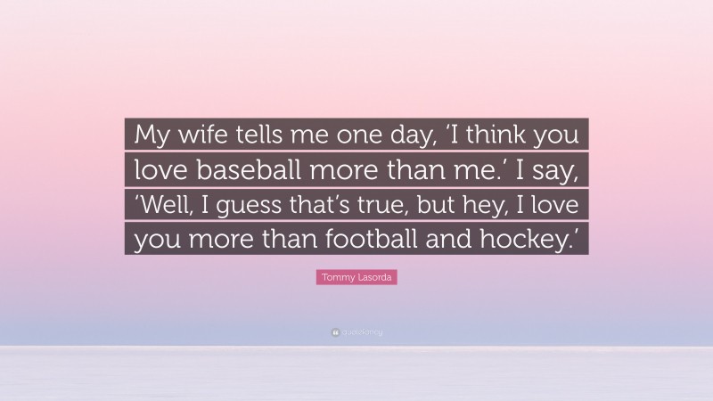 Tommy Lasorda Quote: “My wife tells me one day, ‘I think you love baseball more than me.’ I say, ‘Well, I guess that’s true, but hey, I love you more than football and hockey.’”