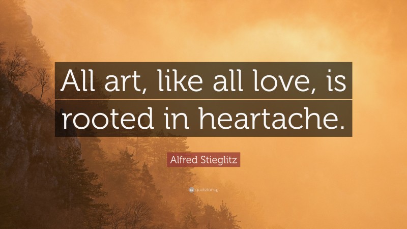 Alfred Stieglitz Quote: “All art, like all love, is rooted in heartache.”