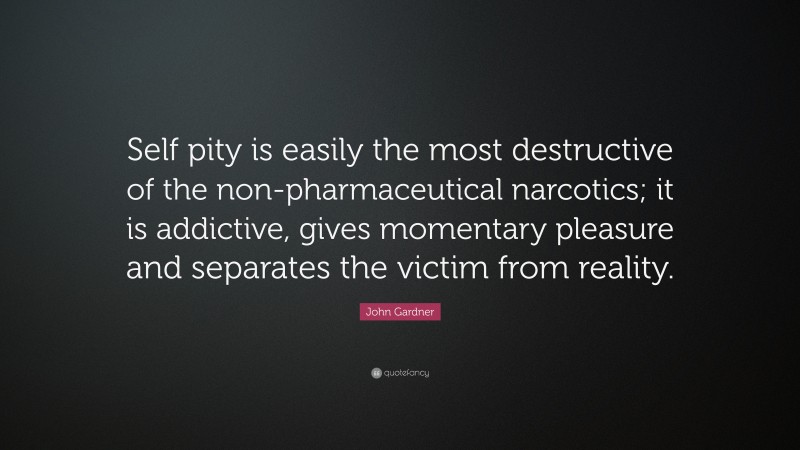 John Gardner Quote: “Self pity is easily the most destructive of the non-pharmaceutical narcotics; it is addictive, gives momentary pleasure and separates the victim from reality.”
